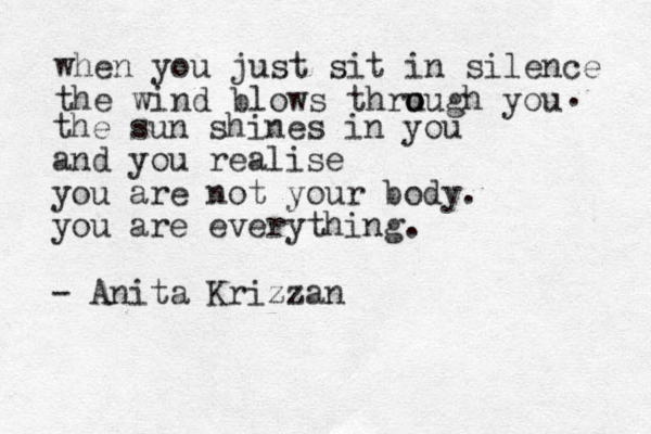 when you just sit in silence the wind blows thru o ough you . the sun shines in you and you realise you are not your body. you are everything. - Anita Krizzan 