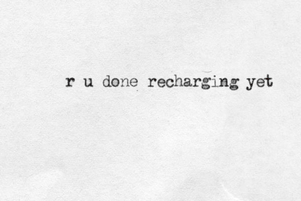 r u done recharging yet 
