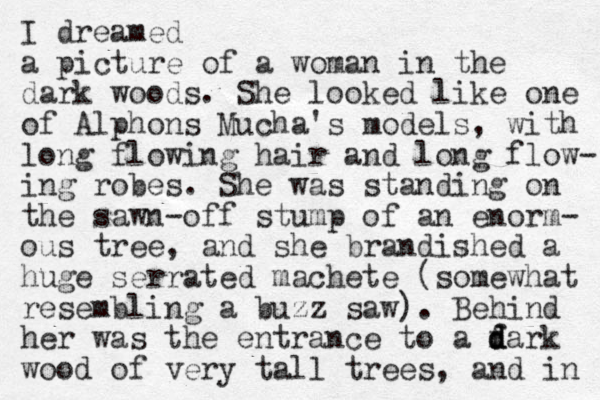 I dreamed a picture of a woman in the dark woods. She looked like one of Alphons Mucha's models, with long flowing hair and long flow- ing robes. She was standing on the sawn-off stump of an enorm- ous tree, and she brandished a huge serrated machete (somewhat resembling a buzz saw). Behind her was the entrance to a fark d d d wood of very tall trees, and in 