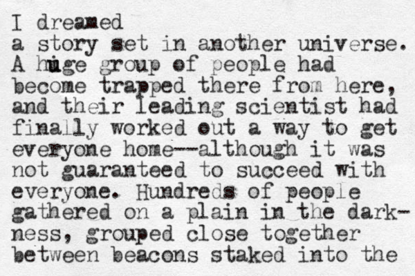I dreamed a story set in another universe. A hige u u group of people had become trapped there from here, and their leading scientist had finally worked out a way to get everyone home--although it was not guaranteed to succeed with everyone. Hundreds of people gathered on a plain in the dark- ness, grouped close together between beacons staked into the 