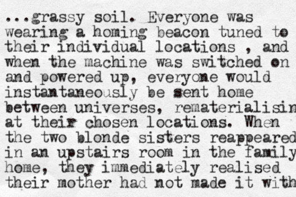 ...grassy soil. Everyone was wearing a homing beacon tuned to their individual locations , and when the machine was switched on and powered up, everyone would instantaneously be sent home between universes, rematerialising at their chosen locations. When the two blonde sisters reappeared in a n upstairs room in the family home, they immediately realised their mother had not made it with 