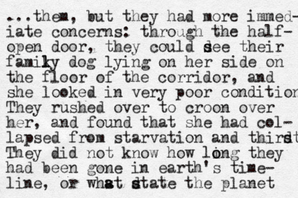 ...them, but they had more immed- iate concerns: through the half- open door, they could d s see their famiky l l dog lying on her side on the floor of the corridor, and she looked in very poor condition They rushed over to croon over her, and found that she had col- lapsed from starvation and thirdt s s They did not know how ling they o o had been gone in earth's time- line, or whst dtate s s a a the planet 