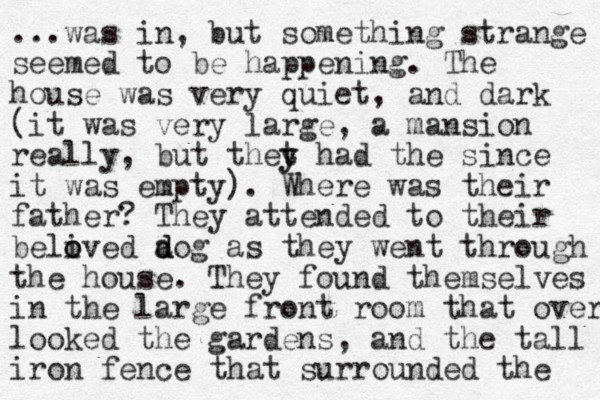 ...was in, but something strange seemed to be happening. The house was very quiet, and dark (it was very large, a mansion really, but thet y y had the since it was empty). Where was their father? They attended to their belived o o a d dog as they went through the house. They found themselves in the large front room that over looked the gardens, and the tall iron fence that surrounded the 