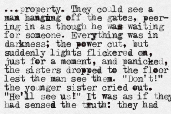 ...property. They could see a man hangung off i i the gates, peer- ing in as though he was waiting for someone. Everything was in darkness; the power cut, but suddenly lights flickered on, just for a moment , and panic- ked, the sisters dropped to the floor lest the man see them. "Don't! " the younger sister cried out. "He'll see us!" It was as if they had senses d d the truth: they had 