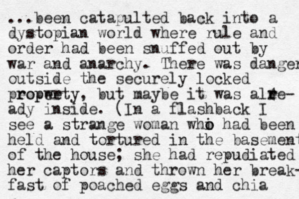 ...been catapulted back into a dystopian world where rule and order had been snuffed out by war and anarchy. There was danger outside the securely locked peopwe r roperty, but maybe it was alee 4 r r - ady inside. (In a flashback I see a strange woman whi o o had been held and tortured in the basement of the house; she had repudiated her captors and thrown her break- fast of poached eggs a nd chia 