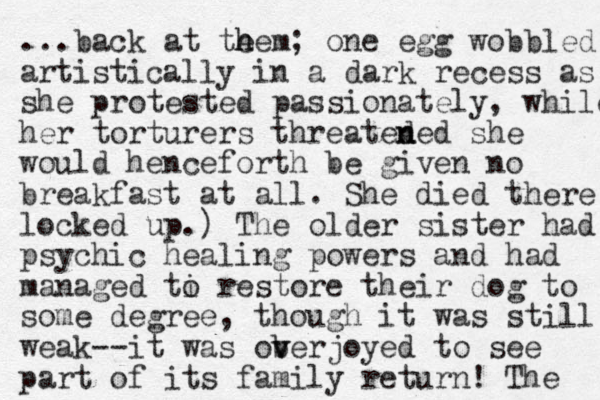 ...back at te h hem; one egg wobbled artistically in a dark recess as she protested passionately, while her torturers threated n ned she would henceforth be given no breakfast at all. She died there locked up.) The older sister had psychic healing powers and had managed ti o restore their dog to some degree, though it was still weak--it was ob v verjoyed to see part of its family return! The 
