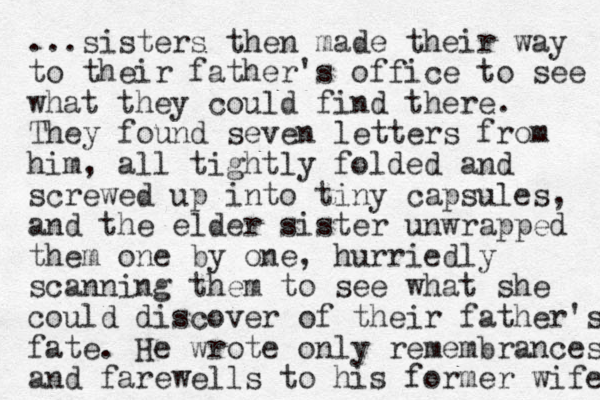 ...sisters then made their way to their father's office to see what they could find there. They found seven letters from him, all tightly folded and screwed up into tiny capsules, and the elder sister unwrapped them one by one, hurriedly scanning them to see what she could discover of their father's fate. He wrote only remembrances and farewells to his former wife 