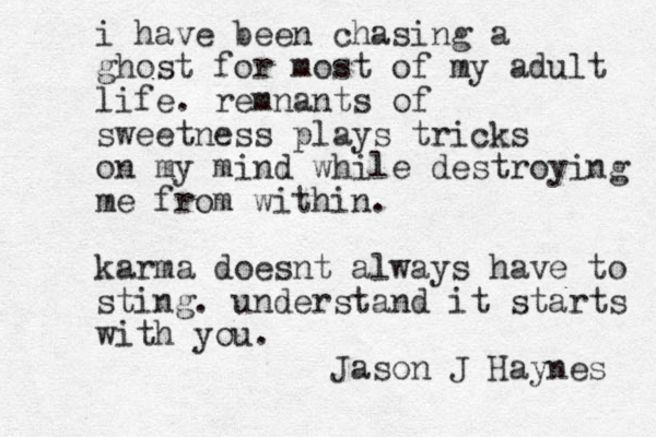 i have been chasing a ghost for most of my adult life. remnants of sweetness plays tricks on my mind while destroying me from within. karma doesnt always have to sting. understand it starts with you. Jason J Haynes 