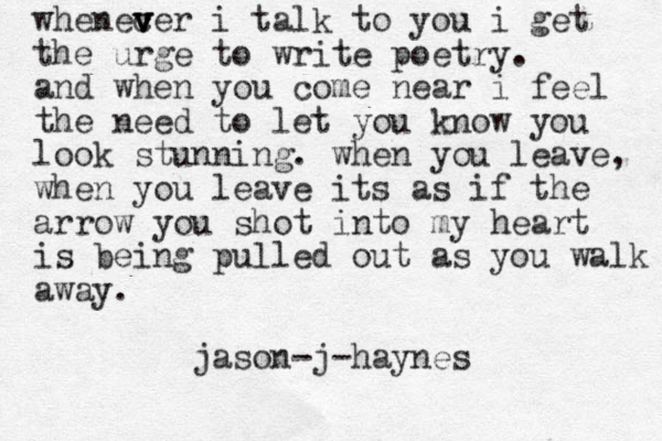 whenec v v ver i talk to you i get the urge to write poetry. and when you come near i feel the need to let you know you look stunning. when you leave, when you leave its as if the arrow you shot into my heart is being pulled out as you walk away. jason-j-haynes 