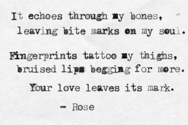 It echoes through my bones, leaving bite marks on my soul. Fr i in ingerprints tattoo my thighs, bruised lips begging for more. Your love leaves its mark. - Rose