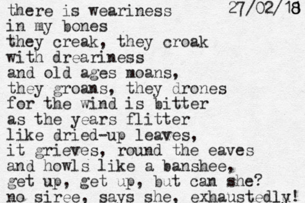 there is weariness in my bones they creak, they croak with dreariness and old ages moans, they groans, they drones for the wind is bitter as the years flitter like dried-up leaves, it grieves, round the eaves and howls like a banshee, get up, get up, but can she? no siree, says she, exhaustedlu! ly 1 8 8 8 1 / 2 0 / 7 2 