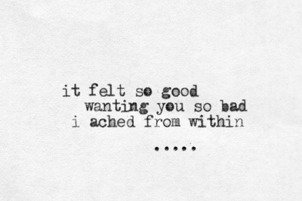 it felt so good i ached from within wanting you so bad .....