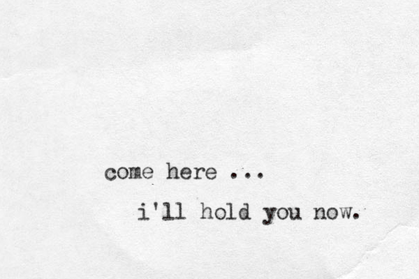 come here ... i'll hold you now. 