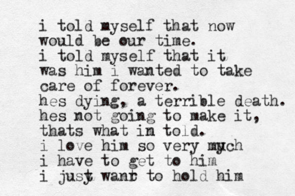 i told myself that now would be our time. i told myself that it was him i wanted to take care of forever. hes dying, a terrible death. hes not going to make it, thats what in m told. i love him so very mych u i h ave to get to him i jusy t wanr t to hold him