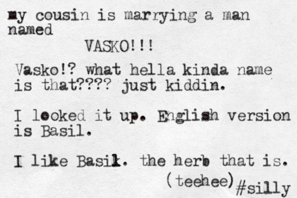 my cousin is marrying a man named VASKO!!! Vasko!? what hella kinda name is that???? just kiddin. I looked it up. English version is Basil. I like Basik. l l the herb that is. (teehee) #silly 