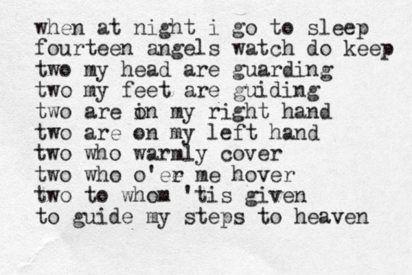 when at night i go to sleep fourteen angels watch do keep two my head are guarding two my feet are guiding two are i on my right hand two are on my left hand two who warmly cover two who o'ee r me hover two to whom 'tis given to guide my steps to heaven 