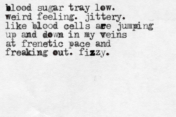 n b blood sugar tray low. weird feeling. jittery. like blood cells aee r r jumping up and down in my veins at frenetic pace and freaking out. fix z z z zzy.