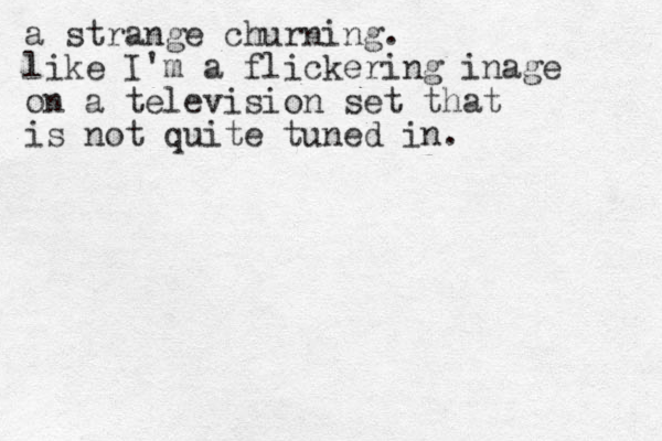 a strange churning. like I'm a flickering inage on a television set that is not quite tuned in.