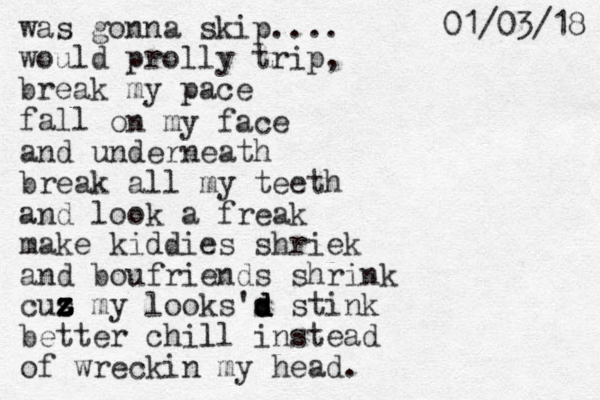 was gonna skip.... would prolly trip, break my pace fall on my face and underneath break all my teeth and look a freak make kiddies shriek and boufriends shrink cus z z z z z my looks's d d d stink better chill instead l of wreckin my head. 8 1 / 3 0 / 1 0 