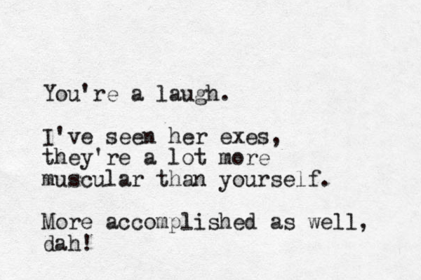 You're a laugh. I've seen her exes, they're a lot more muscular than yourself. More accomplished as well, dah!