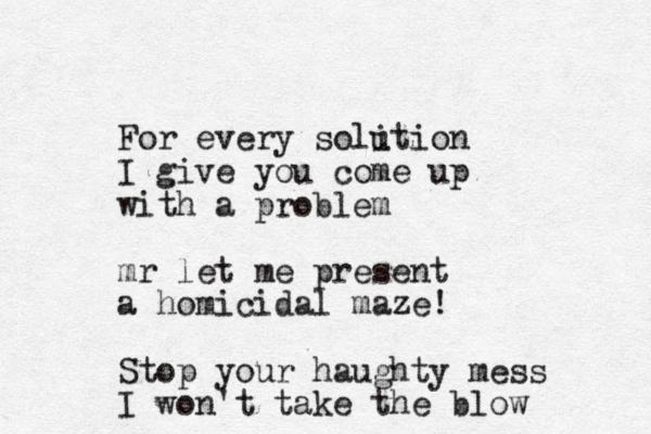 For every soli ution I give you come up with a problem mr let me present a homicidal maze! Stop your haughty mess I won't take the blow