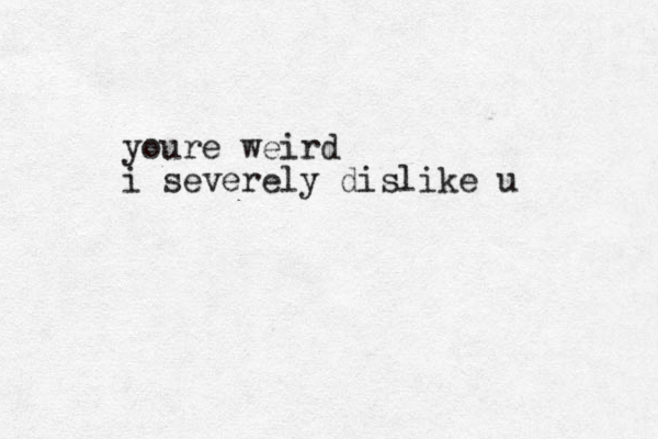 youre weird i severely dislike u