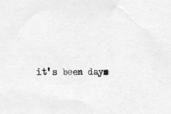 it's been days