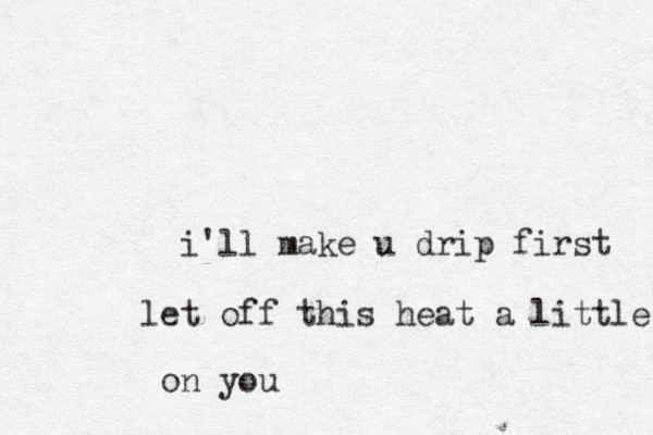 i'll make u drip first let off this heat a little on you 