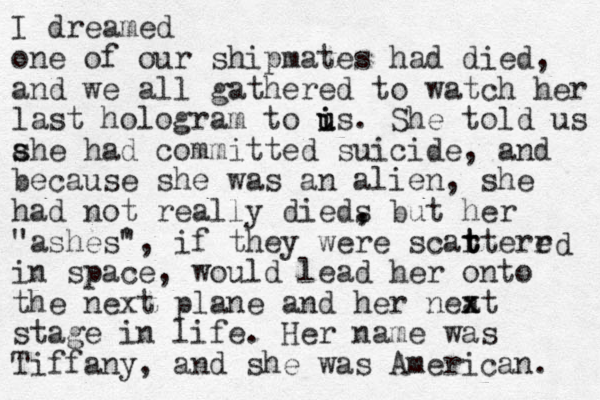 I dreamed one of our shipmates had died, and we all gathered to watch her last hologram to i i u us. She told us a s she had committed suicide, and because she was an alien, she had not really dieds , , but her "ashes" ', if they were scartere r t t t in space, would lead her onto the next plane and her neat x x stage in life. Her name was Tiffany, and she was American. d 