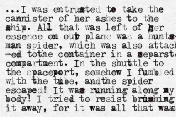...I was entrusted to take the cannister of her ashes to the ship. All that was left of g h her essence on out r r plane was a hunts- man spider, which was also attach -ed tot he container in a separste compartment. In the shuttle to the spaceport, somehow I fumbled with the tibe u u , and he s t pider escaped! It was running along my body! I tried to resist brish u u ing it away, for it was all that waa s 