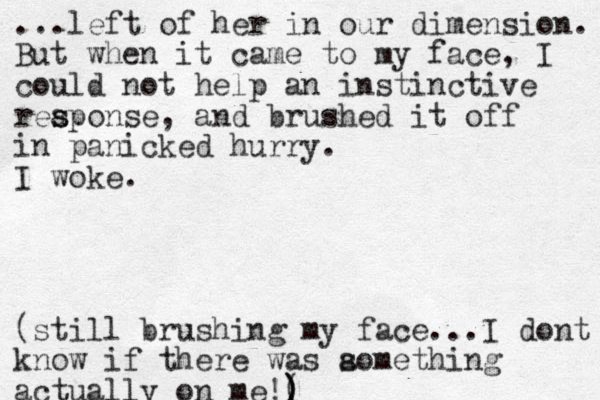 ...left of her in our dimension. But when it came to my face, I could not help an instinctive reaponse s s , and brushed it off in panicked hurry. I woke. (still brushing my face...I dont know if there was aomet s hing actually on me!( ) ) 