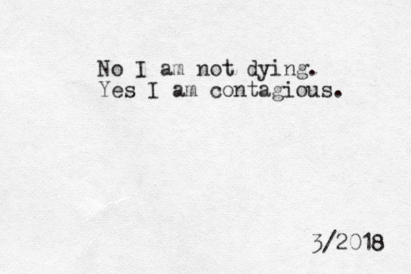 No I am not dying. Yes I am contagious. 3/2018 