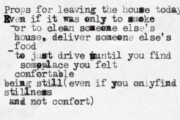 Props for leaving the house today Rv E E E en if it was only to smoke or to clean someone else's house, deliver someone else's food to just drive y u u u i u until you find somp e e eplace you felt confortable being still(even if you onlyfind stillness and not confort) - -
