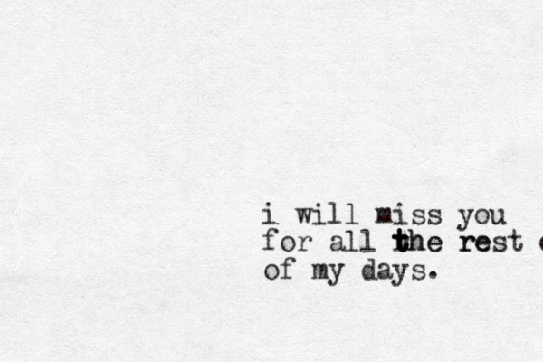i will miss you for all rhe re t t t the rest o of my days.