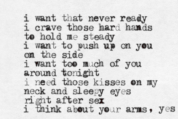 i want that never ready i crave those hard hands to hold me steady i want to push up on you on the side i want too much of you around tonight i need those kisses on my neck and sleepy eyes right after sex i think about your arms , yes 