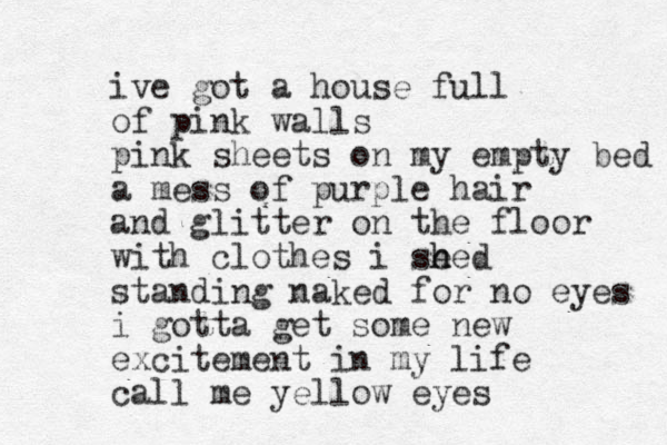 ive got a house full of pink walls pink sheets on my empty bed a mess of purple hair and glitter on the floor with clothes i se h hed standing naked for no eyes i gotta get some new excitement in my life call me yellow eyes