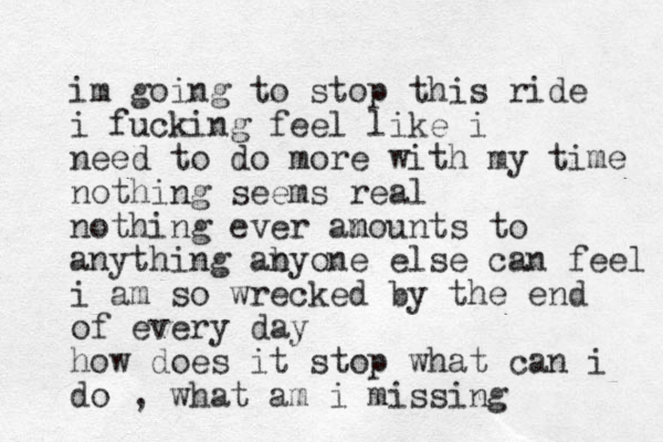 im going to stop this ride i fucking feel like i need to do more with my time nothing seems real nothing ever an mounts to anything ab nyone else can feel i am so wrecked by the end of every day how does it stop what can i do , what am i missing 