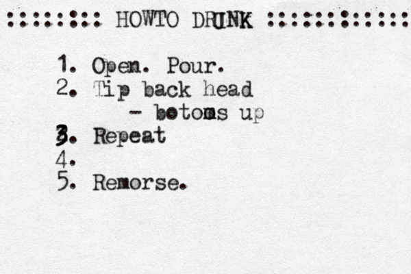 :::::::: HOWTO DRINk K K :::::::::::: 1. Open. Pour. 2. Tip back head - botoo ms m up 2 3 3. Repeat 4 . 5. Remorse. U 