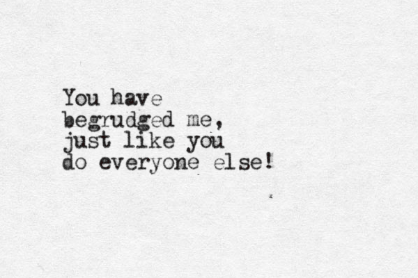 You have begrudged me, just like you do everyone else!