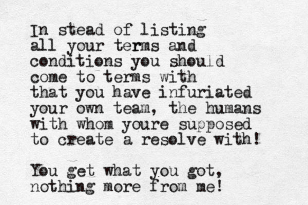 In stead of listing all your ter rms and conditions you should come to terms with that you have infuriated your own team, the humans with whom youre supposed to create a resolve with! You get what you got, nothing more from me!