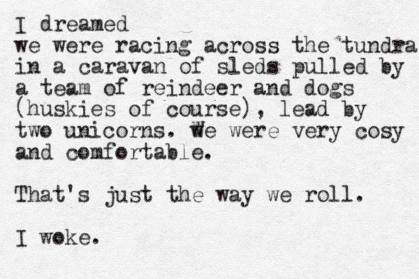 I dreamed we were racing across the tundra in a caravan of sleds pulled by a team of reindeer and dogs (huskies of course), lead by two unicorns. we were very cosy and comfortable. That's just the way we roll. I woke. W W 