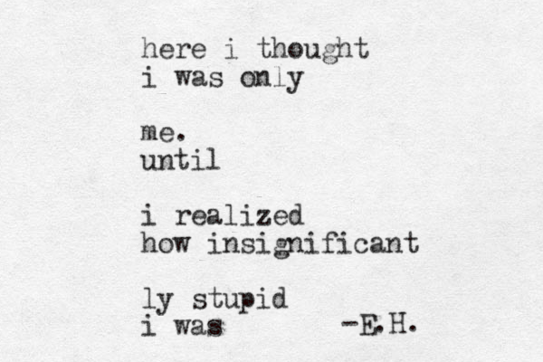 here i thought i was only me. until i realized how insignificant ly stupid i was -E.H.