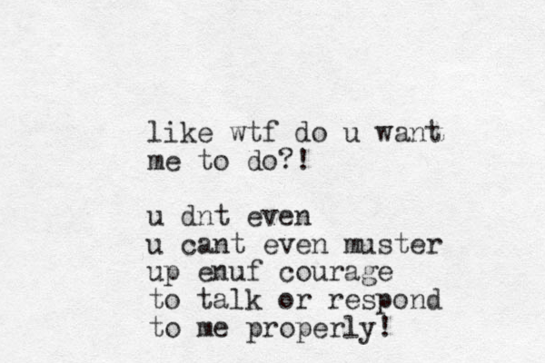 like wtf do u want me to do?! u dnt even u cant even muster up enuf courage to talk or respond to me properly!