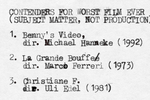 CONTENDERS FOR WORST FILM EVER (SUBJECT MATTER, NOT PRODUCTION) 1. Benny's Video, dir . Michael Hanneke (1992) 2. La Grande Bouffee / dir. Marci o o o Ferreri (1973) 3. Christiane F. die e r r. Uli Edel (1981) ) 