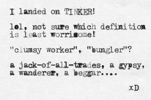 I landed on TINKER! lol, not sure which definition is least worrisome! "clumsy worker", "bungler"? a jack-of-all-trades, a gypsy, a wanderer, a beggar.... xD 