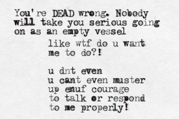 like wtf do u want me to do?! u dnt even u cant even muster up enuf courage to talk or respond to me properly! You're DEAD wrong. Nobody will take you serious going on as an empty vessel