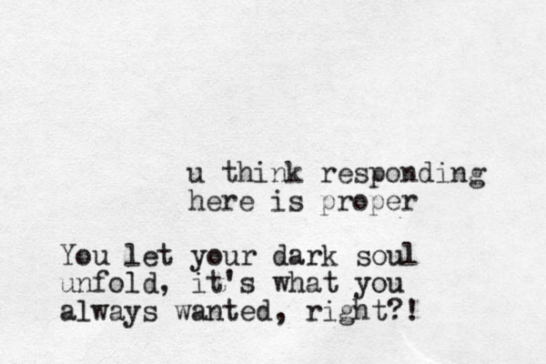u think responding here is proper You let your dark soul unfold, it's what you always wanted, right?!