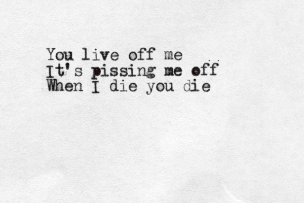 You live off me It's pissing me off When I die you die