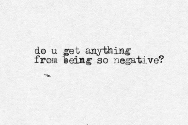 do u get anything from being so negative? .