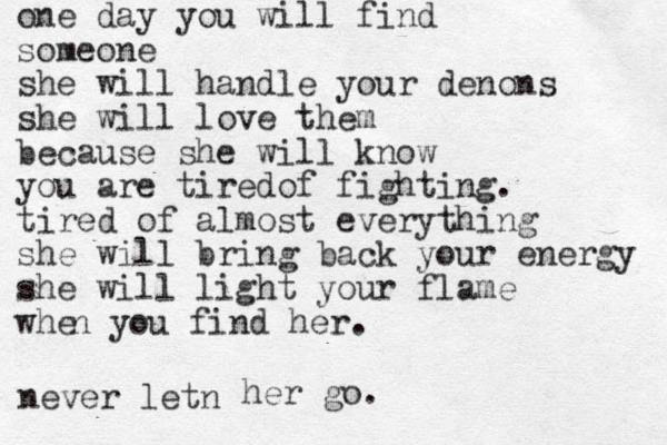 one day you will find someone she will handle your denons she will love them because she will know you are tiredof fighting. tired of almost everything she will bring back your energy she will light your flame whe n you find her. never letn her go.